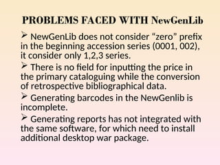 PROBLEMS FACED WITH NewGenLib
 NewGenLib does not consider “zero” prefix
in the beginning accession series (0001, 002),
it consider only 1,2,3 series.
 There is no field for inputting the price in
the primary cataloguing while the conversion
of retrospective bibliographical data.
 Generating barcodes in the NewGenlib is
incomplete.
 Generating reports has not integrated with
the same software, for which need to install
additional desktop war package.
 