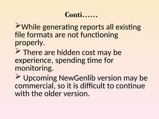 Conti……
While generating reports all existing
file formats are not functioning
properly.
 There are hidden cost may be
experience, spending time for
monitoring.
 Upcoming NewGenlib version may be
commercial, so it is difficult to continue
with the older version.
 