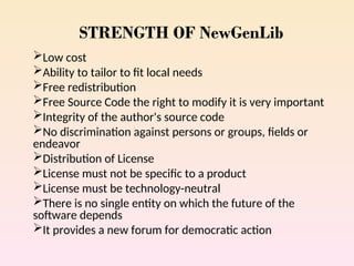 STRENGTH OF NewGenLib
Low cost
Ability to tailor to fit local needs
Free redistribution
Free Source Code the right to modify it is very important
Integrity of the author's source code
No discrimination against persons or groups, fields or
endeavor
Distribution of License
License must not be specific to a product
License must be technology-neutral
There is no single entity on which the future of the
software depends
It provides a new forum for democratic action
 