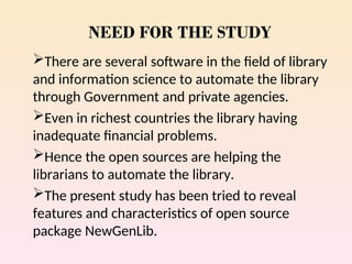 NEED FOR THE STUDY
There are several software in the field of library
and information science to automate the library
through Government and private agencies.
Even in richest countries the library having
inadequate financial problems.
Hence the open sources are helping the
librarians to automate the library.
The present study has been tried to reveal
features and characteristics of open source
package NewGenLib.
 