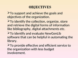 OBJECTIVES
To support and achieve the goals and
objectives of the organization.
To identify the collection, organize, store
and retrieve the digital forms of information
like bibliography, digital attachments etc.
To identify and evaluate NewGenLib
software that can be helpful in automating the
library.
To provide effective and efficient service to
the organization with less budget
involvement.
 