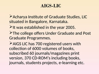 AIGS-LIC
Acharya Institute of Graduate Studies, LIC
situated in Bangalore, Karnataka.
It was established in the year 2005.
The college offers Under Graduate and Post
Graduate Programmes.
AIGS LIC has 700 registered users with
collection of 6000 volumes of books,
subscribed 60 journals/magazines print
version, 370 CD-ROM’s including books,
journals, students projects, e-learning etc.
 