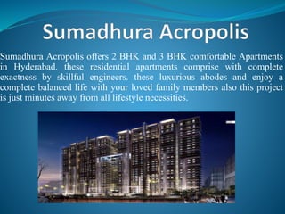 Sumadhura Acropolis offers 2 BHK and 3 BHK comfortable Apartments
in Hyderabad. these residential apartments comprise with complete
exactness by skillful engineers. these luxurious abodes and enjoy a
complete balanced life with your loved family members also this project
is just minutes away from all lifestyle necessities.
 