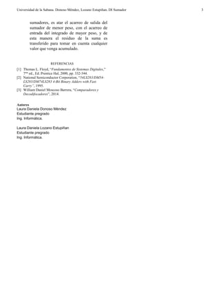 Universidad de la Sabana. Donoso Méndez, Lozano Estupiñan. DI Sumador 
3 
sumadores, es atar el acarreo de salida del sumador de menor peso, con el acarreo de entrada del integrado de mayor peso, y de esta manera el residuo de la suma es transferido para tomar en cuenta cualquier valor que venga acumulado. 
REFERENCIAS 
[1] Thomas L. Floyd, “Fundamentos de Sistemas Digitales,” 7ma ed., Ed. Prentice Hal, 2000, pp. 332-344. 
[2] National Semiconductor Corporation, “54LS283/DM54- LS283/DM74LS283 4-Bit Binary Adders with Fast Carry”, 1995. 
[3] William Daniel Moscoso Barrera, “Comparadores y Decodifocadores”, 2014. 
Autores 
Laura Daniela Donoso Méndez 
Estudiante pregrado 
Ing. Informática. 
Laura Daniela Lozano Estupiñan 
Estudiante pregrado 
Ing. Informática. 
