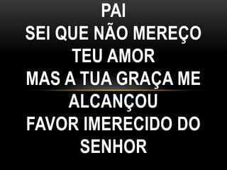 PAI
SEI QUE NÃO MEREÇO
TEU AMOR
MAS A TUA GRAÇA ME
ALCANÇOU
FAVOR IMERECIDO DO
SENHOR