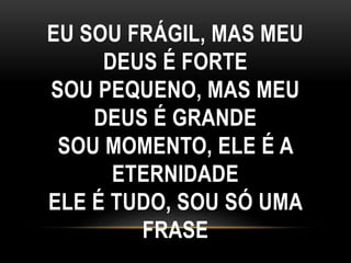 EU SOU FRÁGIL, MAS MEU
DEUS É FORTE
SOU PEQUENO, MAS MEU
DEUS É GRANDE
SOU MOMENTO, ELE É A
ETERNIDADE
ELE É TUDO, SOU SÓ UMA
FRASE