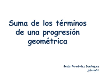 Suma de los términos
 de una progresión
    geométrica


              Jesús Fernández Domínguez
                               jefedo61
 