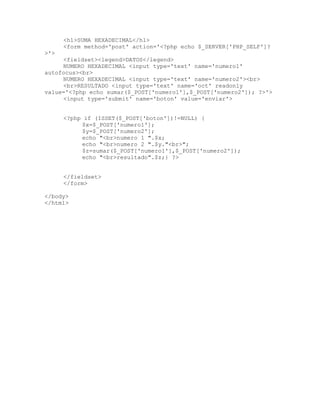 <h1>SUMA HEXADECIMAL</h1>
<form method='post' action='<?php echo $_SERVER['PHP_SELF']?
>'>
<fieldset><legend>DATOS</legend>
NUMERO HEXADECIMAL <input type='text' name='numero1'
autofocus><br>
NUMERO HEXADECIMAL <input type='text' name='numero2'><br>
<br>RESULTADO <input type='text' name='oct' readonly
value='<?php echo sumar($_POST['numero1'],$_POST['numero2']); ?>'>
<input type='submit' name='boton' value='enviar'>
<?php if (ISSET($_POST['boton'])!=NULL) {
$x=$_POST['numero1'];
$y=$_POST['numero2'];
echo "<br>numero 1 ".$x;
echo "<br>numero 2 ".$y."<br>";
$z=sumar($_POST['numero1'],$_POST['numero2']);
echo "<br>resultado".$z;} ?>
</fieldset>
</form>
</body>
</html>
 