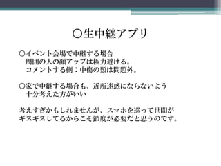 ○生中継アプリ
○イベント会場で中継する場合
周囲の人の顔アップは極力避ける。
コメントする側：中傷の類は問題外。
○家で中継する場合も、近所迷惑にならないよう
十分考えた方がいい
考えすぎかもしれませんが、スマホを巡って世間が
ギスギスしてるからこそ節度が必要だと思うのです。
 