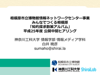 相模原市⽴立立博物館情報ネットワークセンター事業
みんなでつくる相模原
「知的探求散策アルバム」
平成25年年度度  公開中間ヒアリング
神奈奈川⼯工科⼤大学  情報学部  情報メディア学科
⽩白井  暁彦
sumaho@shirai.la

 