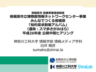 相模原市協働事業提案制度 
相模原市立博物館情報ネットワークセンター事業 
みんなでつくる相模原 
「知的探求散策アルバム」 （通称：スマ歩さがみはら） 
平成26年度公開中間ヒアリング 
神奈川工科大学情報学部情報メディア学科 
白井暁彦 
...
