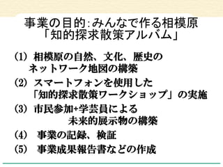 事業の目的：みんなで作る相模原 「知的探求散策アルバム」 
（1）相模原の自然、文化、歴史の ネットワーク地図の構築 
（2）スマートフォンを使用した 「知的探求散策ワークショップ」の実施 
（3）市民参加+学芸員による 未来的展示物の構築 
...