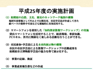 平成25年度の実施計画 
（1）相模原の自然、文化、歴史のネットワーク地図の構築 
地図写真情報としてWeb上で公開共有、市民学芸員が作成してきた 紙ベースの資料や写真なども積極的に有効活用する。 
（2）スマートフォンを使用した「知的探求散策...