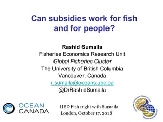 Can subsidies work for fish
and for people?
Rashid Sumaila
Fisheries Economics Research Unit
Global Fisheries Cluster
The University of British Columbia
Vancouver, Canada
r.sumaila@oceans.ubc.ca
@DrRashidSumaila
IIED Fish night with Sumaila
London, October 17, 2018
 