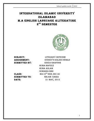 Sidney’s golden world:-   2012



   INTERNATIONAL ISLAMIC UNIVERSITY
              ISLAMABAD
  M.A ENGLISH LANGUAGE &LITERATURE
             2 ND SEMESTER




SUBJECT:            LITERARY CRITICISM
ASSIGNMENT:         SYDNEY’S GOLDEN WORLD
SUBMITTED BY:       KINZA GHAFOOR
                HUMA HAFEEZ
                HUMA ASLAM
                SUMAIRA BIBI
CLASS:          MA (2ND SEM ,SEC A)
SUBMITTED TO:       MA:AM SAIRA
DATE:                21 MAY, 2012




                                                               1
 