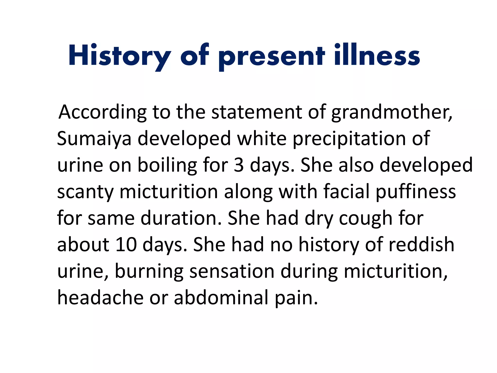 History of present illness
According to the statement of grandmother,
Sumaiya developed white precipitation of
urine on boiling for 3 days. She also developed
scanty micturition along with facial puffiness
for same duration. She had dry cough for
about 10 days. She had no history of reddish
urine, burning sensation during micturition,
headache or abdominal pain.
 