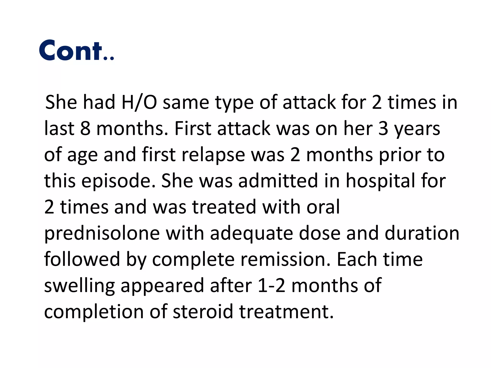 Cont..
She had H/O same type of attack for 2 times in
last 8 months. First attack was on her 3 years
of age and first relapse was 2 months prior to
this episode. She was admitted in hospital for
2 times and was treated with oral
prednisolone with adequate dose and duration
followed by complete remission. Each time
swelling appeared after 1-2 months of
completion of steroid treatment.
 