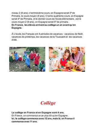 niveau 2 (8 ans), c'esttroisième cours, en Espagne serait 3º de
Primaria, le cours moyen (9 ans), C'estle quatrième cours, en Espagne
serait 4º de Primaria, et le dernier cours de l'école élémentaire , est le
cours moyen 2 (9 ans), en Espagne serait 5º de primaria .
En France, les élèves arriventau collège un an avantqu’en
Espagne.
À L'école,les Français ont 4 périodes de vacances : vacances de Noël,
vacances de printemps, les vacances de la Toussaint et les vacances
d'été.
Collège
Le collège en France et en Espagne sont 4 ans.
En France, on commence un an plus tôt qu'en Espagne.
Ici, le collège commenceavec 12 ans,mais là, en France il
commence avec11 ans.
 