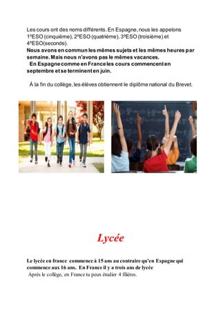Les cours ont des noms différents.En Espagne,nous les appelons
1ºESO (cinquième), 2ºESO (quatrième), 3ºESO (troisième) et
4ºESO(seconde).
Nous avons en commun les mêmes sujets et les mêmes heures par
semaine.Mais nous n'avons pas le mêmes vacances.
En Espagnecomme en Franceles cours commencenten
septembre etse terminenten juin.
À la fin du collège,les élèves obtiennent le diplôme national du Brevet.
Lycée
Le lycée en france commence à 15 ans au contraire qu’en Espagne qui
commence aux 16 ans. En France il y a trois ans de lycée
Après le collège, en France tu peux étudier 4 filières.
 