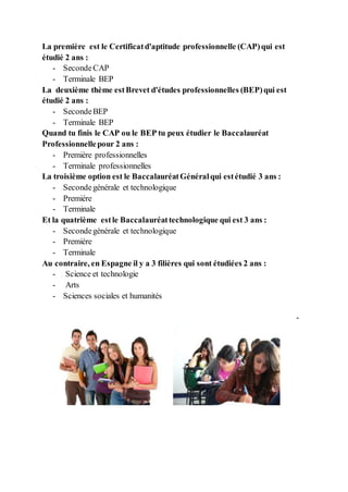 La première est le Certificatd'aptitude professionnelle (CAP)qui est
étudié 2 ans :
- SecondeCAP
- Terminale BEP
La deuxième thème estBrevet d'études professionnelles (BEP)qui est
étudié 2 ans :
- SecondeBEP
- Terminale BEP
Quand tu finis le CAP ou le BEP tu peux étudier le Baccalauréat
Professionnellepour 2 ans :
- Première professionnelles
- Terminale professionnelles
La troisième option est le BaccalauréatGénéralqui estétudié 3 ans :
- Secondegénérale et technologique
- Premiére
- Terminale
Et la quatrième estle Baccalauréattechnologique qui est 3 ans :
- Secondegénérale et technologique
- Premiére
- Terminale
Au contraire, en Espagne il y a 3 filières qui sont étudiées 2 ans :
- Science et technologie
- Arts
- Sciences sociales et humanités
-
 