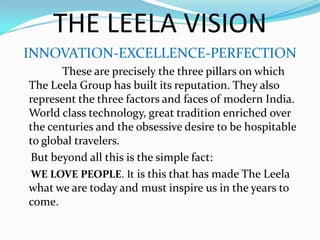 THE LEELA VISIONINNOVATION-EXCELLENCE-PERFECTION               These are precisely the three pillars on which The Leela Group has built its reputation. They also represent the three factors and faces of modern India. World class technology, great tradition enriched over the centuries and the obsessive desire to be hospitable to global travelers.    But beyond all this is the simple fact:WE LOVE PEOPLE. It is this that has made The Leela what we are today and must inspire us in the years to come.         