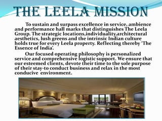THE LEELA MISSION   To sustain and surpass excellence in service, ambience and performance hall marks that distinguishes The Leela Group. The strategic locations,individuality,architectural aesthetics, lush greens and the intrinsic Indian culture holds true for every Leela property. Reflecting thereby ‘The Essence of India’.             Our focused operating philosophy is personalized service and comprehensive logistic support. We ensure that our esteemed clients, devote their time to the sole purpose of their stay-to conduct business and relax in the most conducive  environment.