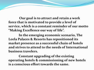 GOALSOur goal is to attract and retain a work force that is motivated to provide a level of service, which is a constant reminder of our motto “Making Excellence our way of life”.                In the emerging economic scenario, The Leela Palaces & Resorts has repositioned its market presence as a successful chain of hotels and strives to attend to the needs of International business travelers.                Constant upgrading of the existing operating hotels & commissioning of new hotels is a conscious effort towards the same.
