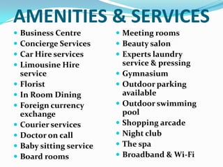 AMENITIES & SERVICESBusiness CentreConcierge ServicesCar Hire servicesLimousine Hire serviceFlorist In Room Dining Foreign currency exchangeCourier servicesDoctor on callBaby sitting serviceBoard roomsMeeting roomsBeauty salonExperts laundry service & pressingGymnasiumOutdoor parking availableOutdoor swimming poolShopping arcadeNight clubThe spaBroadband & Wi-Fi