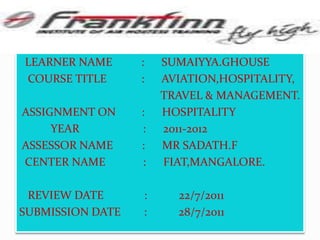   LEARNER NAME          :      SUMAIYYA.GHOUSE   COURSE TITLE            :      AVIATION,HOSPITALITY,                                                 TRAVEL & MANAGEMENT. ASSIGNMENT ON         :      HOSPITALITY                    YEAR                      :      2011-2012 ASSESSOR NAME          :      MR SADATH.F  CENTER NAME             :      FIAT,MANGALORE.   REVIEW DATE              :           22/7/2011        SUBMISSION DATE        :           28/7/2011
