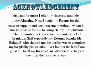 acknowledgementFirst and foremost I offer my sincerest gratitudeto my Almighty. Next I thank my Parents for the constant support and encouragement without  whom it was impossible for me to complete my  presentation. Then I humbly  acknowledge the assistance of all Frankfinn Staff especially my External Faculty MrSadath.F  who showed me the perfect way to complete my hospitality presentation. Last but not the least I am great full to all my friends & well-wishers who helped me in all the possible aspects.
