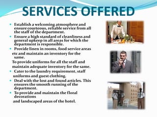 WHY HOUSEKEEPING IS BACKBONE OF HOTEL?The housekeeping department is responsible for the upkeep and maintenance of the entire hotel. One of the first impressions a guest forms when he walks into a hotel is a reflection on the housekeeping department - how clean and well maintained the surroundings are. No hotel can function without this department because it oversees everything from guest rooms, public areas, laundry, linen, horticulture and flower arrangement, and maintenance housekeeping machinery which is now becoming increasingly high-tech. 