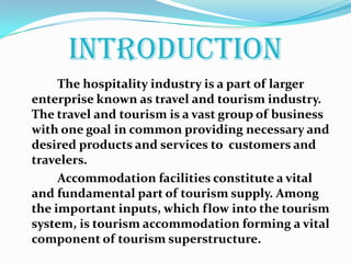 INTRODUCTION            The hospitality industry is a part of larger enterprise known as travel and tourism industry. The travel and tourism is a vast group of business with one goal in common providing necessary and desired products and services to  customers and travelers.            Accommodation facilities constitute a vital and fundamental part of tourism supply. Among the important inputs, which flow into the tourism system, is tourism accommodation forming a vital component of tourism superstructure.