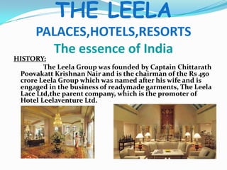 THE LEELAPALACES,HOTELS,RESORTSThe essence of IndiaHISTORY:                  The Leela Group was founded by Captain Chittarath Poovakatt Krishnan Nair and is the chairman of the Rs 450 crore Leela Group which was named after his wife and is engaged in the business of readymade garments, The Leela Lace Ltd,the parent company, which is the promoter of Hotel Leelaventure Ltd.