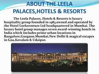 ABOUT THE LEELA PALACES,HOTELS & RESORTSThe Leela Palaces, Hotels & Resorts is luxury hospitality group founded in 1983,owned and operated by the Hotel Leelaventure Ltd headquartered in Mumbai. The luxury hotel group manages seven award-winning hotels in India which includes prime urban locations in Bangalore,Gurgaon,Mumbai,New Delhi & magical escapes in Goa,Kovalam & Udaipur.