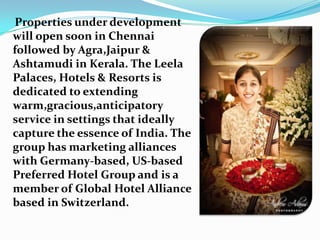 Properties under development will open soon in Chennai followed by Agra,Jaipur & Ashtamudi in Kerala. The Leela Palaces, Hotels & Resorts is dedicated to extending warm,gracious,anticipatory service in settings that ideally capture the essence of India. The group has marketing alliances with Germany-based, US-based Preferred Hotel Group and is a member of Global Hotel Alliance based in Switzerland.