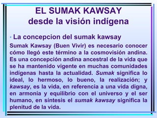 EL SUMAK KAWSAY
desde la visión indígena
• La concepcion del sumak kawsay
Sumak Kawsay (Buen Vivir) es necesario conocer
cómo llegó este término a la cosmovisión andina.
Es una concepción andina ancestral de la vida que
se ha mantenido vigente en muchas comunidades
indígenas hasta la actualidad. Sumak significa lo
ideal, lo hermoso, lo bueno, la realización; y
kawsay, es la vida, en referencia a una vida digna,
en armonía y equilibrio con el universo y el ser
humano, en síntesis el sumak kawsay significa la
plenitud de la vida.
 