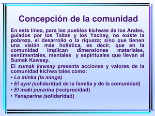 Concepción de la comunidad
En esta línea, para los pueblos kichwas de los Andes,
guiados por los Taitas y los Yachay, no existe la
pobreza, el desarrollo o la riqueza; sino que tienen
una visión más holística, es decir, que en la
comunidad implican dimensiones materiales,
sentimentales, mentales y espirituales que llevan al
Sumak Kawsay.
El sumak kawsay presenta acciones y valores de la
comunidad kichwa tales como:
• La minka (la minga)
• El ayni (solidaridad de la familia y de la comunidad)
• El maki purarina (reciprocidad)
• Yanaparina (solidaridad)
 