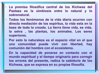 • La premisa filosófica central de los Kichwas del
Pastaza es la simbiosis entre lo natural y lo
sobrenatural.
• Todos los fenómenos de la vida diaria ocurren con
directa mediación de los espíritus, la vida esta en la
base de todo lo creado. La tierra tiene vida, es vida,
la selva , las plantas, los animales. Los seres
superiores.
• Por esto la naturaleza es el espacio vital en el que
una comunidad puede vivir con libertad, hay
comunión del hombre con el ecosistema.
• En la capacidad de ponerse en contacto con el
mundo espiritual y el tiempo originario para corregir
los errores del presente, radica la sabiduría de los
Kichwas, que se expresa en su propias filosofía.
Moises Logroño G. 18
 