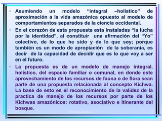 • Asumiendo un modelo “integral –holístico” de
aproximación a la vida amazónica opuesto al modelo de
comportamientos separados de la ciencia occidental.
• En el corazón de esta propuesta esta instaladas “la lucha
por la identidad”, al constituir una afirmación del “Yo”
colectivo, de lo que he sido y de lo que soy; porque
también es un modo de apropiación de la soberanía, es
decir de la capacidad de decidir que es lo que voy a ser
en el futuro.
• La propuesta es de un modelo de manejo integral,
holístico, del espacio familiar o comunal, en donde este
aprovechamiento de los recursos de fauna o de flora sean
parte de una propuesta relacionada al concepto Kichwa.
La base de esto es el reconocimiento de la validez de la
practica de manejo de los recursos por parte de los
Kichwas amazónicos: rotativo, asociativo e itinerante del
bosque.
Moises Logroño G. 21
 
