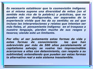 Es necesario establecer que la cosmovisión indígena;
en si misma supone una diversidad de mitos (en el
sentido más rico de la palabra) y prácticas, que no
pueden sin ser desfigurados, ser separados de la
experiencia vivida que les da su sentido; es así que
incluso las interpretaciones y relatos que intentan ser
más fieles, al pensamiento indígena; en el traspaso a
nuestro lenguaje, pierden mucho de sus rasgos y
tesoros; siendo este un limitante.
Por ello; al ser justamente estas formas de vida y
estas formas de conocimiento las que han
sobrevivido por más de 500 años paralelamente al
capitalismo salvaje; se vuelve tan imprescindible
acercarnos a ellas con detenimiento, con respeto a su
sublimidad; entendiendo que pueden ser estas formas
la alternativa real a este sistema insostenible.
Moises Logroño G. 23
 