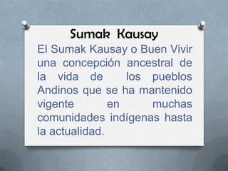 Sumak Kausay
El Sumak Kausay o Buen Vivir
una concepción ancestral de
la vida de        los pueblos
Andinos que se ha mantenido
vigente        en     muchas
comunidades indígenas hasta
la actualidad.
 