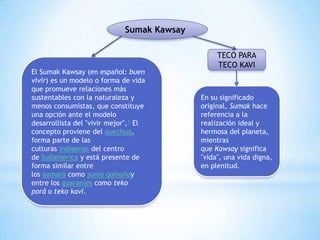 Sumak Kawsay

El Sumak Kawsay (en español: buen
vivir) es un modelo o forma de vida
que promueve relaciones más
sustentables con la naturaleza y
menos consumistas, que constituye
una opción ante el modelo
desarrollista del "vivir mejor",1 El
concepto proviene del quechua,
forma parte de las
culturas indígenas del centro
de Sudamérica y está presente de
forma similar entre
los aymará como suma qamañay
entre los guaraníes como teko
porâ o teko kavi.

TECO PARA
TECO KAVI

En su significado
original, Sumak hace
referencia a la
realización ideal y
hermosa del planeta,
mientras
que Kawsay significa
"vida", una vida digna,
en plenitud.

 