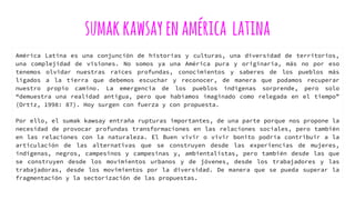 sumakkawsayenamérica latina
América Latina es una conjunción de historias y culturas, una diversidad de territorios,
una complejidad de visiones. No somos ya una América pura y originaria, más no por eso
tenemos olvidar nuestras raíces profundas, conocimientos y saberes de los pueblos más
ligados a la tierra que debemos escuchar y reconocer, de manera que podamos recuperar
nuestro propio camino. La emergencia de los pueblos indígenas sorprende, pero solo
“demuestra una realidad antigua, pero que habíamos imaginado como relegada en el tiempo”
(Ortiz, 1998: 87). Hoy surgen con fuerza y con propuesta.
Por ello, el sumak kawsay entraña rupturas importantes, de una parte porque nos propone la
necesidad de provocar profundas transformaciones en las relaciones sociales, pero también
en las relaciones con la naturaleza. El Buen vivir o vivir bonito podría contribuir a la
articulación de las alternativas que se construyen desde las experiencias de mujeres,
indígenas, negros, campesinos y campesinas y, ambientalistas, pero también desde las que
se construyen desde los movimientos urbanos y de jóvenes, desde los trabajadores y las
trabajadoras, desde los movimientos por la diversidad. De manera que se pueda superar la
fragmentación y la sectorización de las propuestas.
 