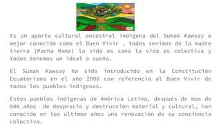 Es un aporte cultural ancestral indígena del Sumak Kawsay o
mejor conocido como el Buen Vivir , todos venimos de la madre
tierra (Pacha Mama) la vida es sana la vida es colectiva y
todos tenemos un ideal o sueño.
El Sumak Kawsay ha sido introducido en la Constitución
Ecuatoriana en el año 2008 con referencia al Buen Vivir de
todos los pueblos indígenas.
Estos pueblos indígenas de América Latina, después de mas de
500 años de desprecio y destrucción material y cultural, han
conocido en los últimos años una renovación de su conciencia
colectiva.
 