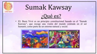 Sumak Kawsay
¿Qué es?
• EL Buen Vivir es un principio constitucional basado en el “Sumak
Kawsay”, que recoge una visión del mundo centrada en el ser
humano, como parte de un entorno natural y social.
 