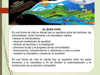 EL BUEN VIVIR
Es una forma de vida en donde hay un equilibrio entre los hombres, las
comunidades, seres humanos y la naturaleza, implica:
-rebasar el individualismo
- alcanzar condiciones de igualdad
- eliminar el discrimen y la explotación
- promover la paz y el progreso de las comunidades
- reconocernos, comprendernos y valorarnos a unos y a otros
- respetar la naturaleza y preservar su equilibrio
Es una forma de vida en donde hay un equilibrio entre los seres
humanos y la naturaleza a fin de facilitar la autorrealización y la
construcción de un porvenir compartido.
 
