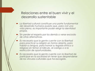 Relaciones entre el buen vivir y el
desarrollo sustentable
 La libertad cultural constituye una parte fundamental
del desarrollo humano puesto que, para vivir una
vida plena, es importante poder elegir la identidad
propia.
 Sin perder el respeto por los demás o verse excluido
de otras alternativas.
 Es necesario que la gente cuente con la libertad
para practicar su religión en forma abierta, para
hablar su lengua, para honrar su legado étnico o
religioso sin temor al ridículo, al castigo o a la
restricción de oportunidades.
 Es necesario que la gente cuente con la libertad de
participar en la sociedad sin tener que desprenderse
de los vínculos culturales que ha escogido.
 