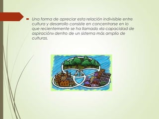  Una forma de apreciar esta relación indivisible entre
cultura y desarrollo consiste en concentrarse en lo
que recientemente se ha llamado «la capacidad de
aspiración» dentro de un sistema más amplio de
culturas.
 