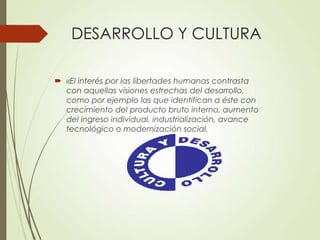 DESARROLLO Y CULTURA
 «El interés por las libertades humanas contrasta
con aquellas visiones estrechas del desarrollo,
como por ejemplo las que identifican a éste con
crecimiento del producto bruto interno, aumento
del ingreso individual, industrialización, avance
tecnológico o modernización social.
 