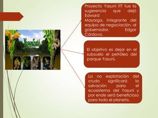 Yasuni ITT
Proyecto Yasuní ITT fue la
sugerencia que dejó
Edward
Mayorga, integrante del
equipo de negociación, al
gobernador, Edgar
Córdova.
El objetivo es dejar en el
subsuelo el petróleo del
parque Yasuní.
La no explotación del
crudo significará la
salvación para el
ecosistema del Yasuní y
por ende será beneficioso
para todo el planeta.
 